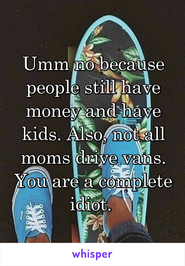 Umm no because people still have money and have kids. Also, not all moms drive vans. You are a complete idiot. 