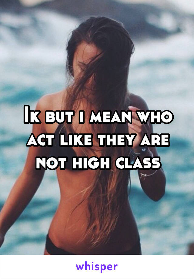 Ik but i mean who act like they are not high class