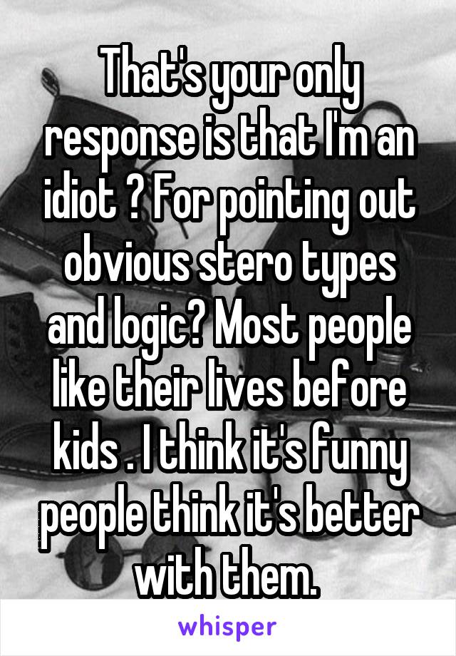 That's your only response is that I'm an idiot ? For pointing out obvious stero types and logic? Most people like their lives before kids . I think it's funny people think it's better with them. 