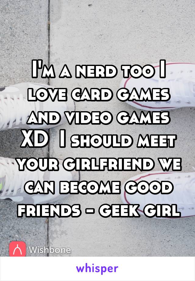 I'm a nerd too I love card games and video games XD  I should meet your girlfriend we can become good friends - geek girl