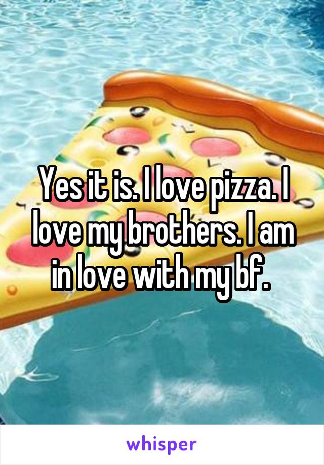 Yes it is. I love pizza. I love my brothers. I am in love with my bf. 