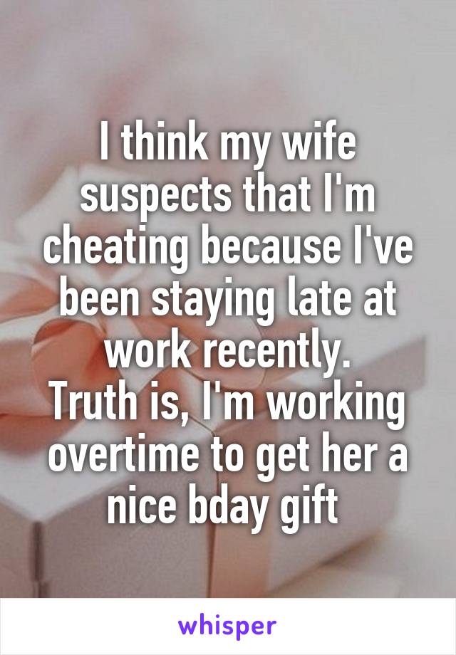 I think my wife suspects that I'm cheating because I've been staying late at work recently.
Truth is, I'm working overtime to get her a nice bday gift 