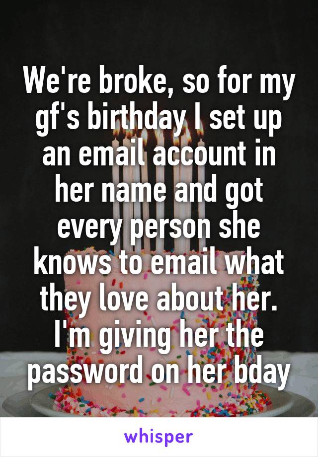 We're broke, so for my gf's birthday I set up an email account in her name and got every person she knows to email what they love about her. I'm giving her the password on her bday