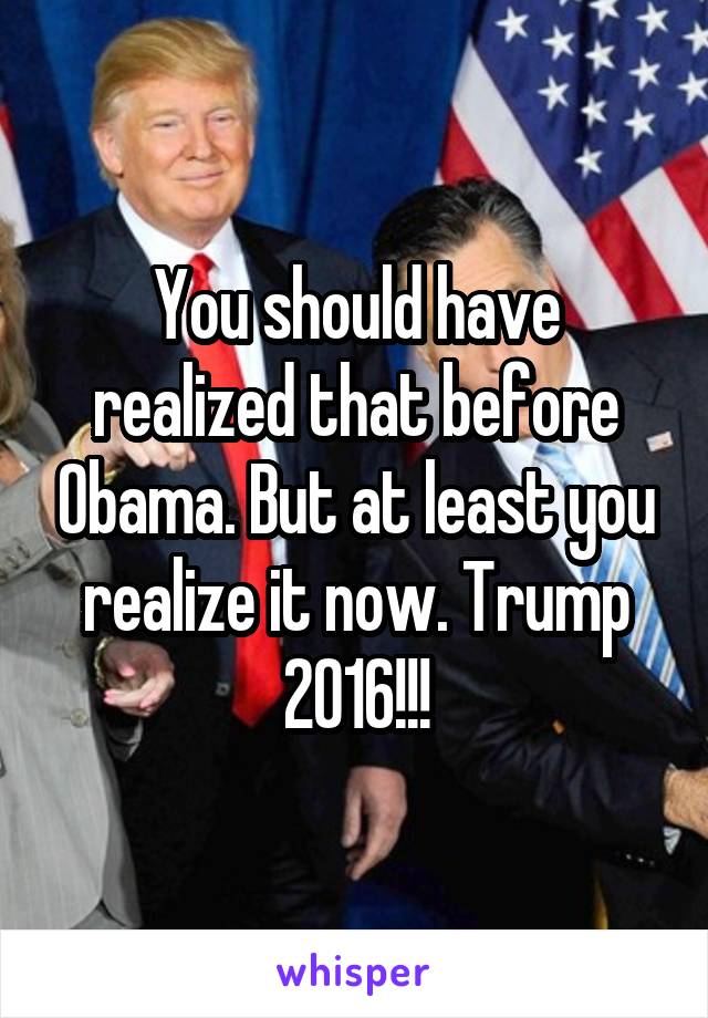 You should have realized that before Obama. But at least you realize it now. Trump 2016!!!