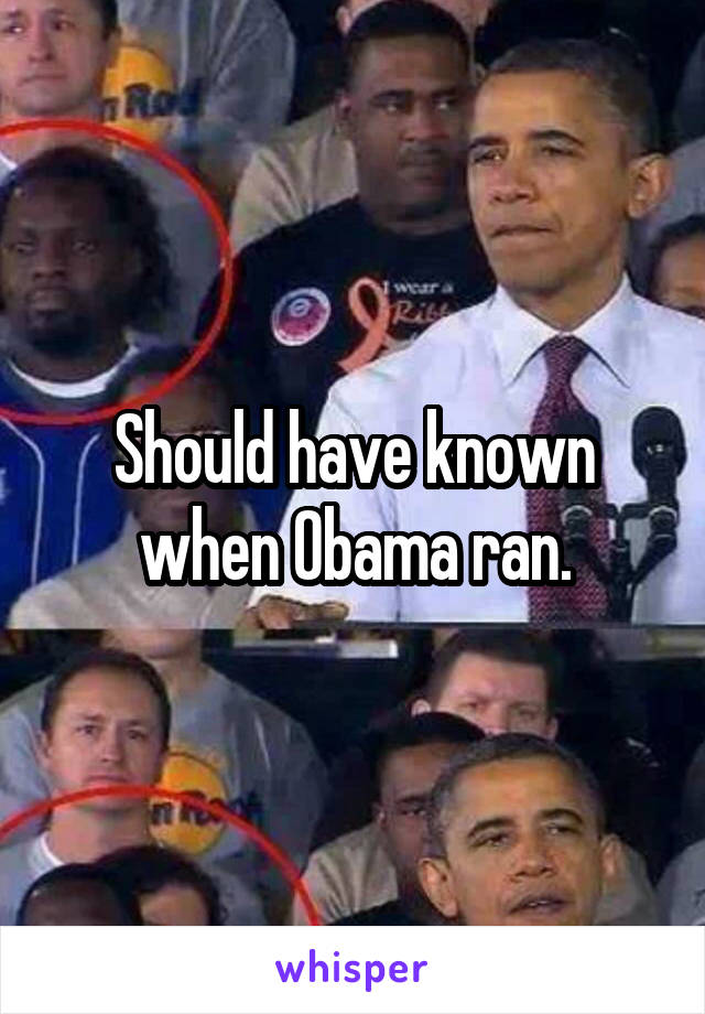 Should have known when Obama ran.