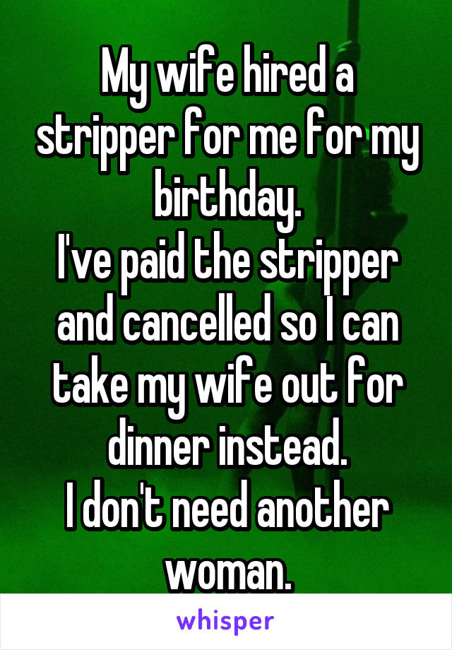 My wife hired a stripper for me for my birthday.
I've paid the stripper and cancelled so I can take my wife out for dinner instead.
I don't need another woman.