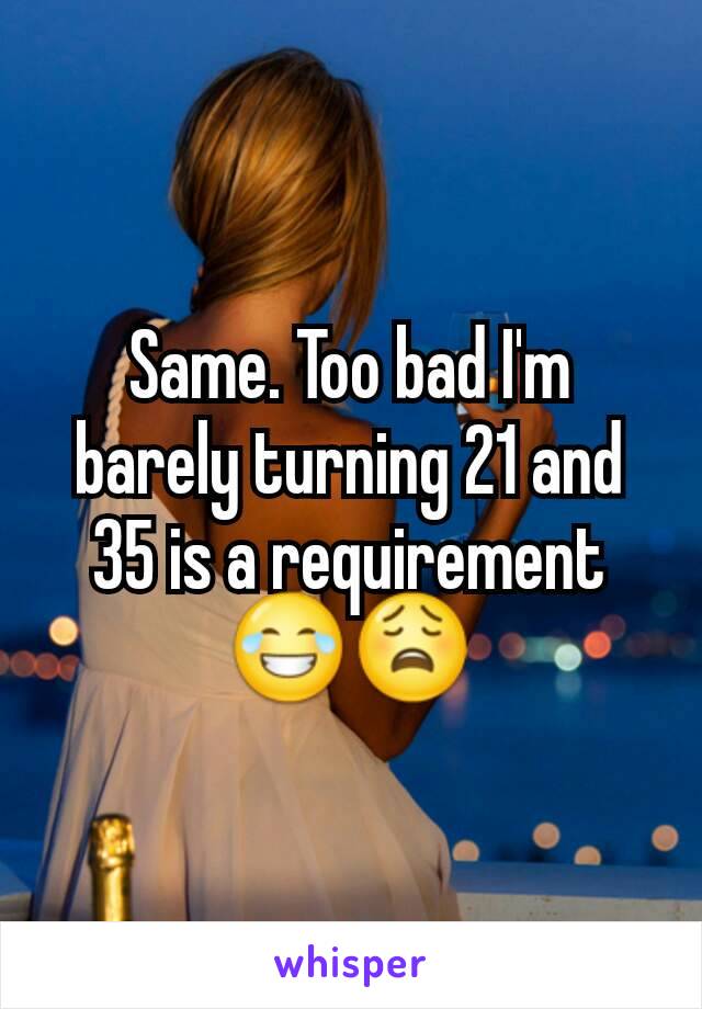 Same. Too bad I'm barely turning 21 and 35 is a requirement 😂😩