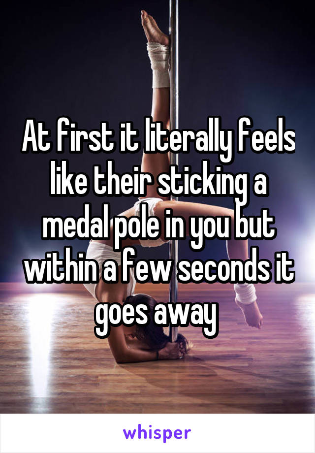 At first it literally feels like their sticking a medal pole in you but within a few seconds it goes away 