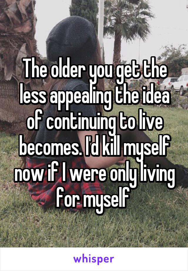 The older you get the less appealing the idea of continuing to live becomes. I'd kill myself now if I were only living for myself 