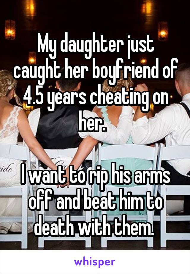 My daughter just caught her boyfriend of 4.5 years cheating on her.  

I want to rip his arms off and beat him to death with them. 