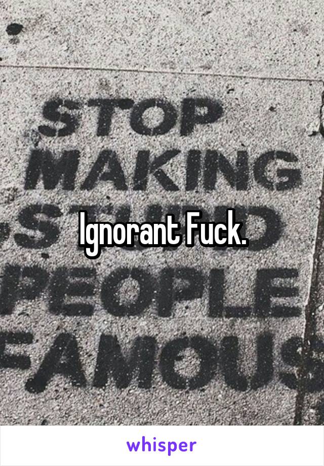 Ignorant Fuck.