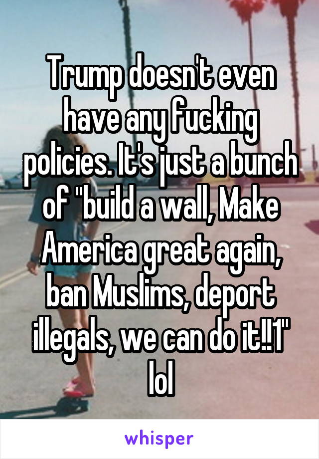 Trump doesn't even have any fucking policies. It's just a bunch of "build a wall, Make America great again, ban Muslims, deport illegals, we can do it!!1" lol