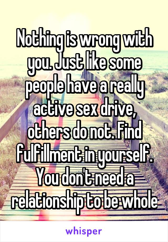 Nothing is wrong with you. Just like some people have a really active sex drive, others do not. Find fulfillment in yourself. You don't need a relationship to be whole