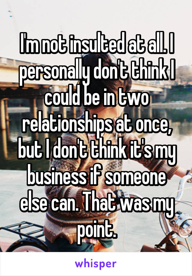 I'm not insulted at all. I personally don't think I could be in two relationships at once, but I don't think it's my business if someone else can. That was my point.