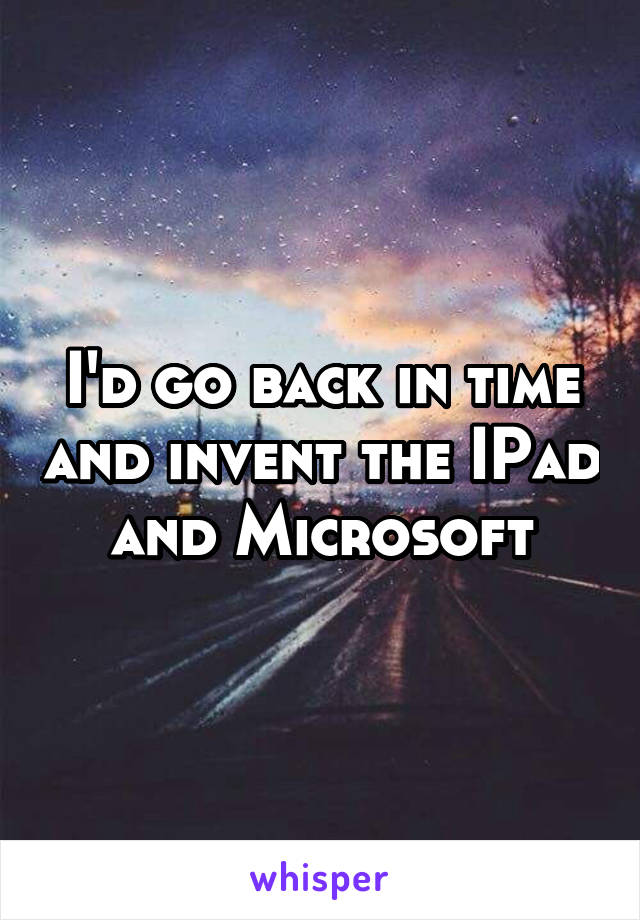 I'd go back in time and invent the IPad and Microsoft