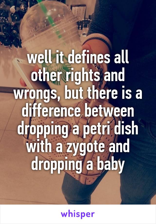 well it defines all other rights and wrongs, but there is a difference between dropping a petri dish with a zygote and dropping a baby