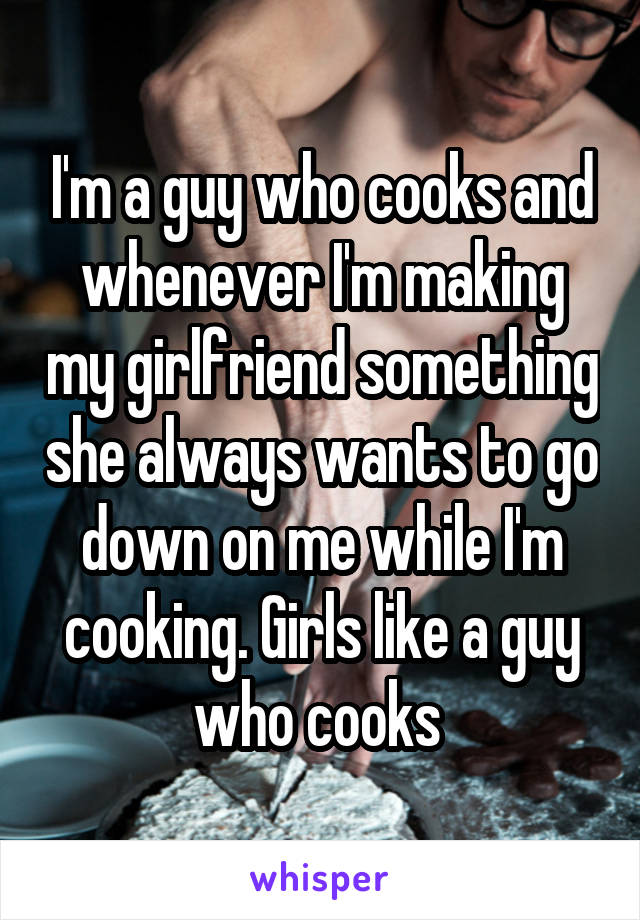 I'm a guy who cooks and whenever I'm making my girlfriend something she always wants to go down on me while I'm cooking. Girls like a guy who cooks 