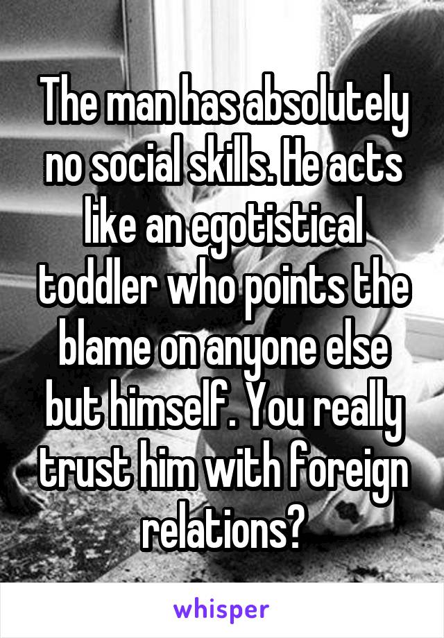 The man has absolutely no social skills. He acts like an egotistical toddler who points the blame on anyone else but himself. You really trust him with foreign relations?