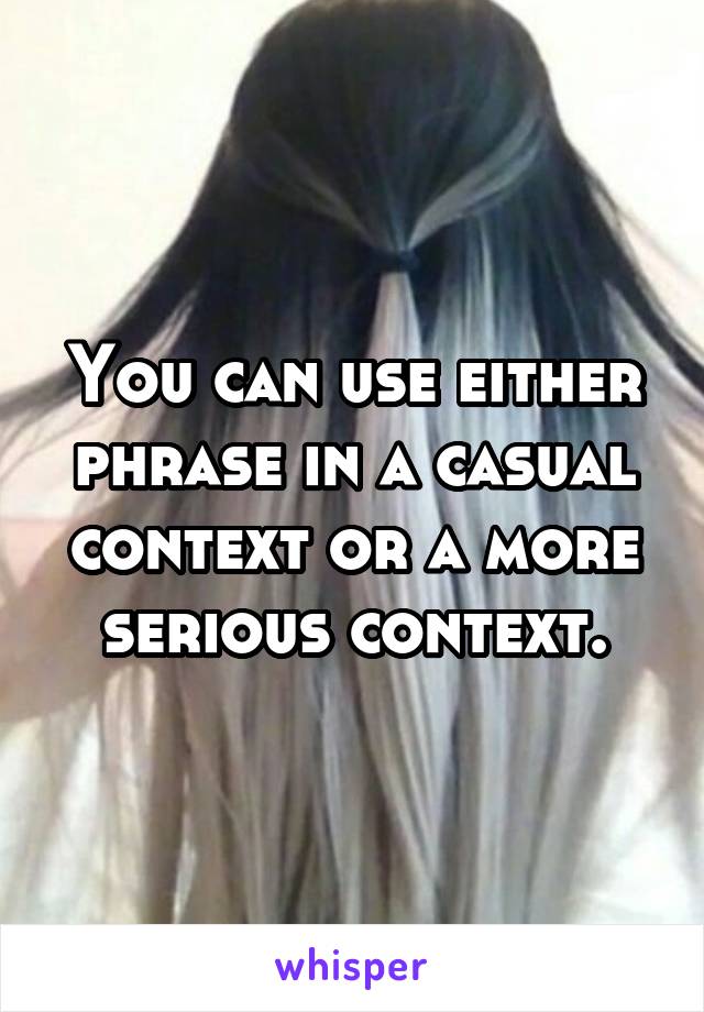 You can use either phrase in a casual context or a more serious context.