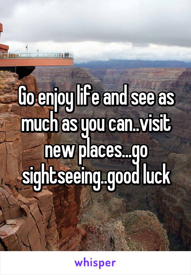 Go enjoy life and see as much as you can..visit new places...go sightseeing..good luck