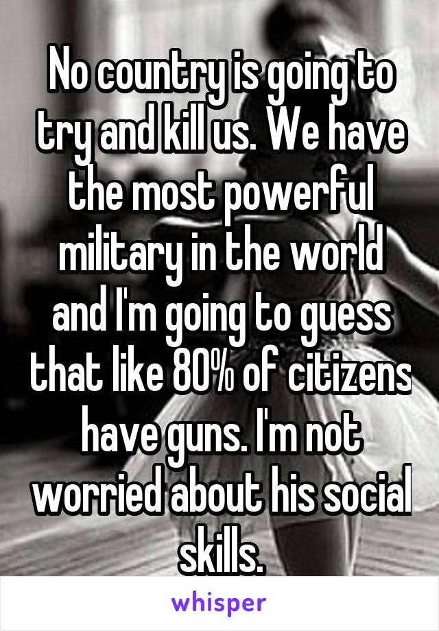 No country is going to try and kill us. We have the most powerful military in the world and I'm going to guess that like 80% of citizens have guns. I'm not worried about his social skills.