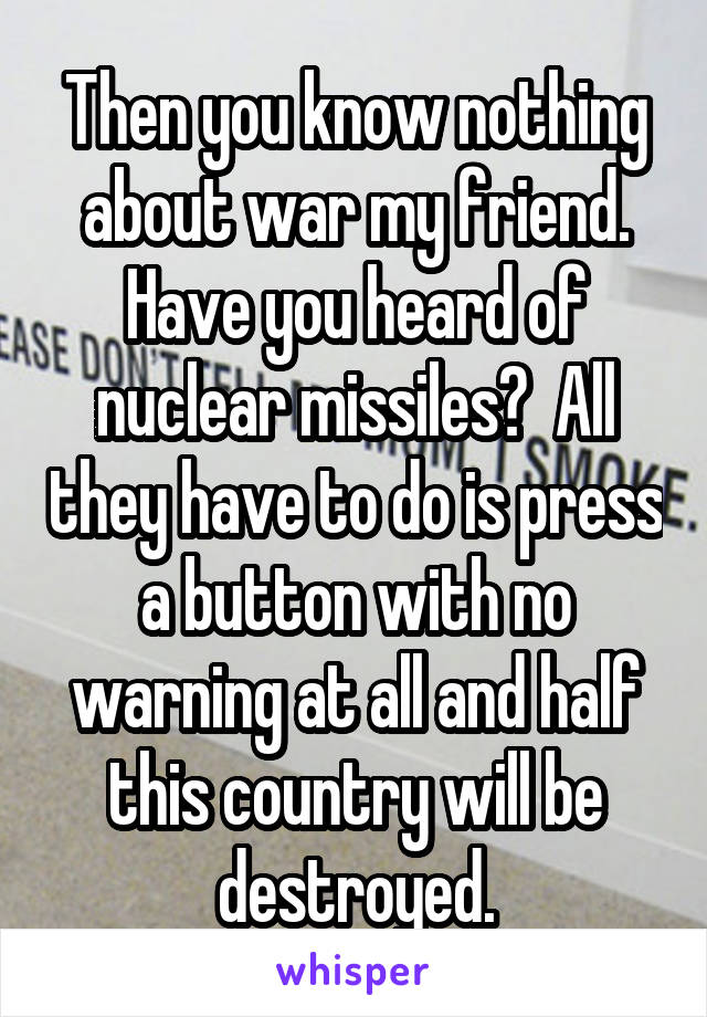 Then you know nothing about war my friend. Have you heard of nuclear missiles?  All they have to do is press a button with no warning at all and half this country will be destroyed.