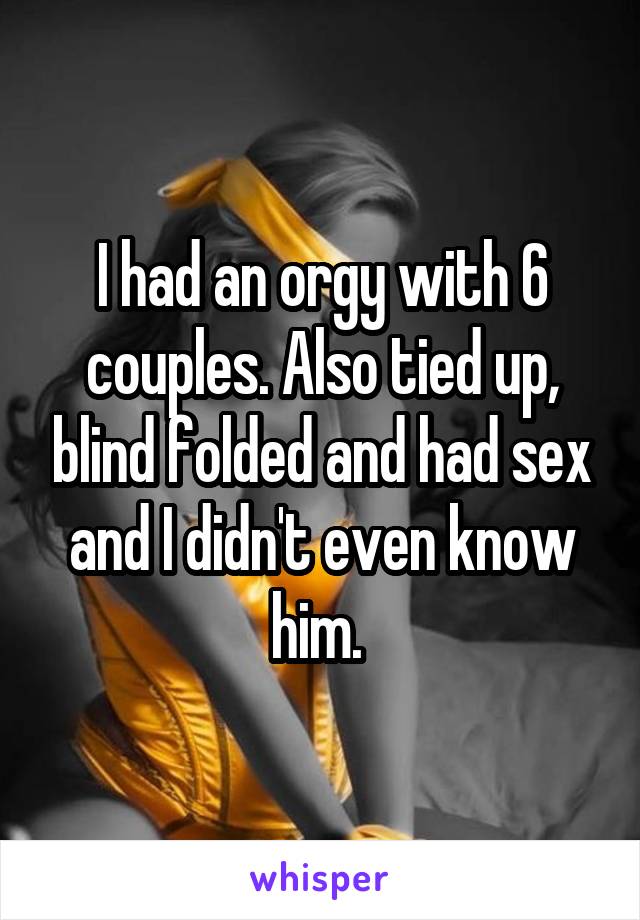 I had an orgy with 6 couples. Also tied up, blind folded and had sex and I didn't even know him. 