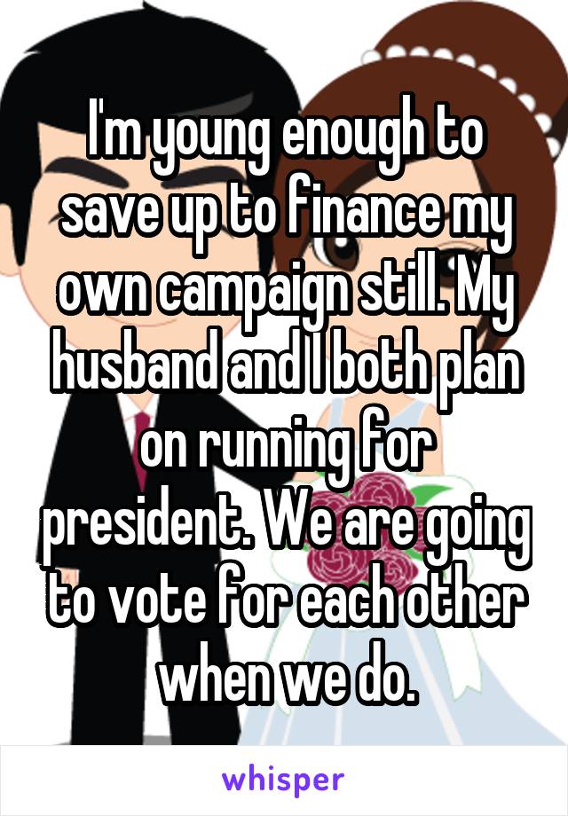 I'm young enough to save up to finance my own campaign still. My husband and I both plan on running for president. We are going to vote for each other when we do.