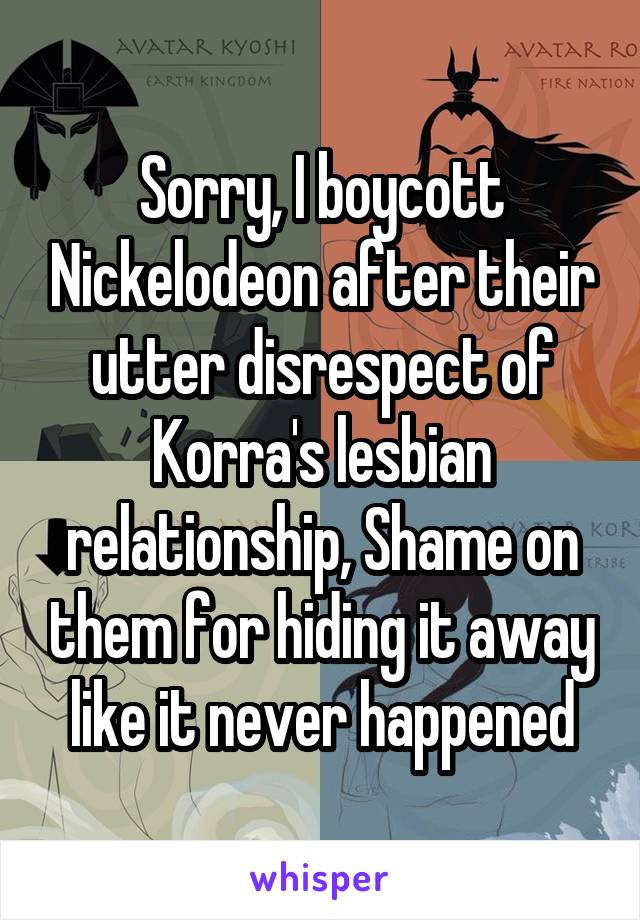Sorry, I boycott Nickelodeon after their utter disrespect of Korra's lesbian relationship, Shame on them for hiding it away like it never happened