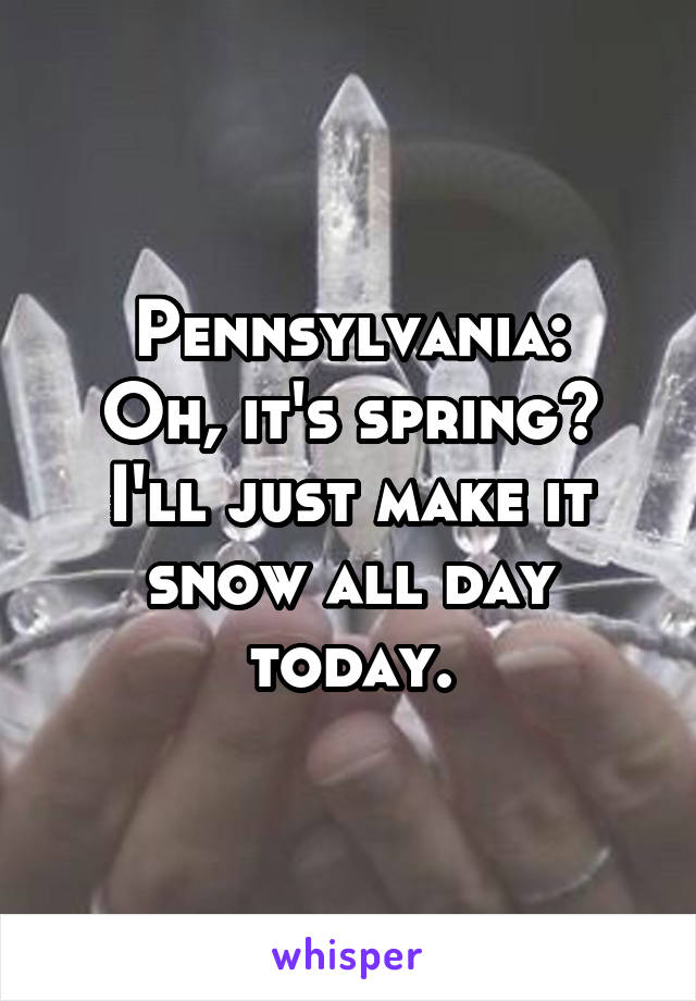 Pennsylvania:
Oh, it's spring? I'll just make it snow all day today.