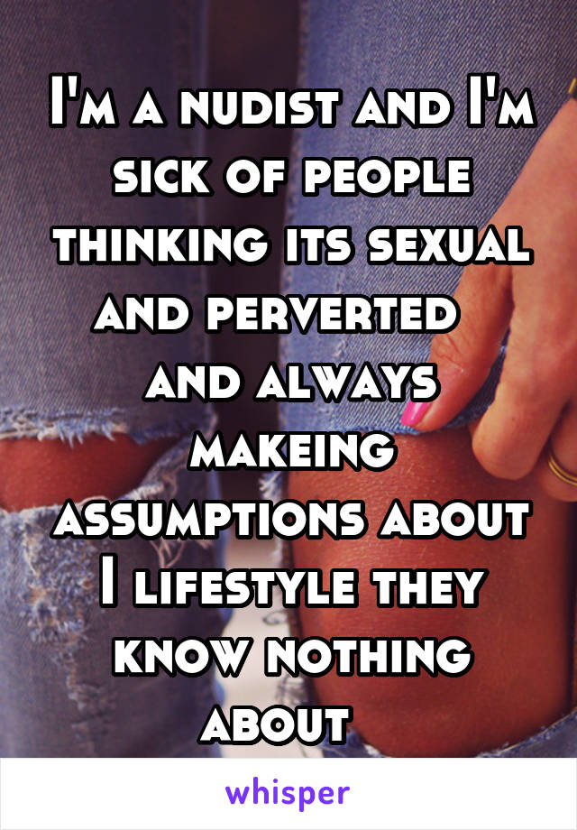 I'm a nudist and I'm sick of people thinking its sexual and perverted   and always makeing assumptions about I lifestyle they know nothing about  