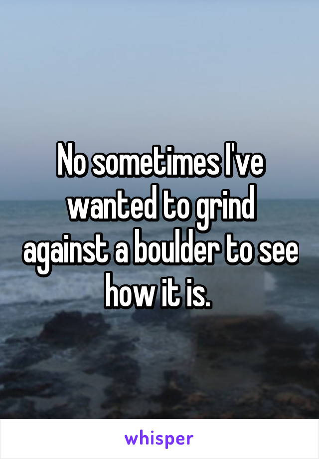 No sometimes I've wanted to grind against a boulder to see how it is. 