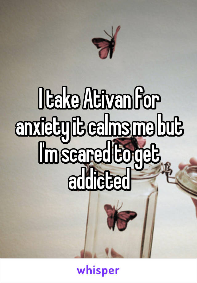 I take Ativan for anxiety it calms me but I'm scared to get addicted