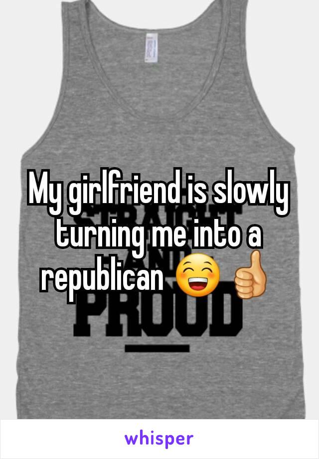 My girlfriend is slowly turning me into a republican 😁👍