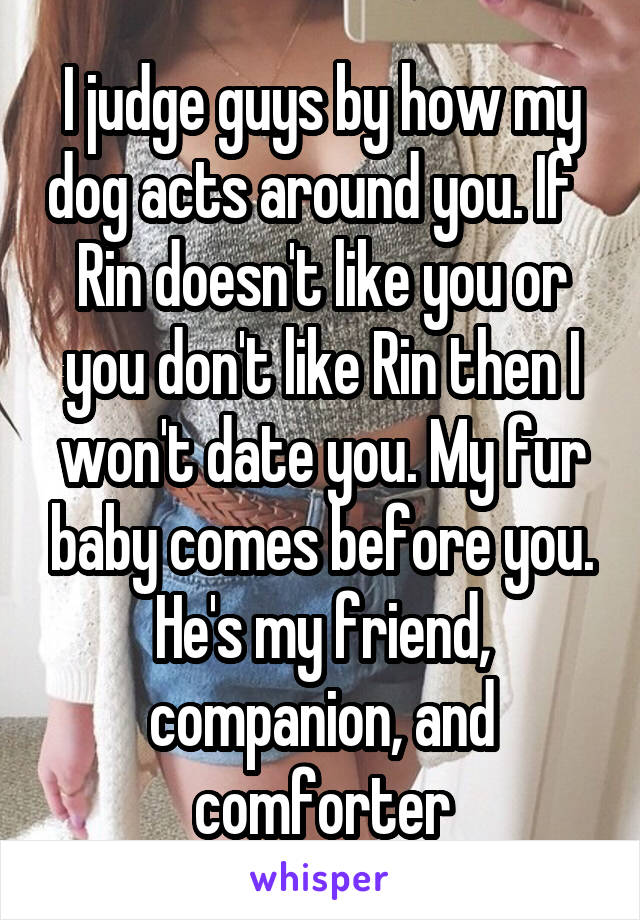 I judge guys by how my dog acts around you. If   Rin doesn't like you or you don't like Rin then I won't date you. My fur baby comes before you. He's my friend, companion, and comforter