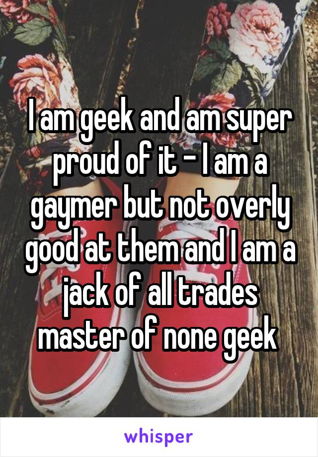 I am geek and am super proud of it - I am a gaymer but not overly good at them and I am a jack of all trades master of none geek 