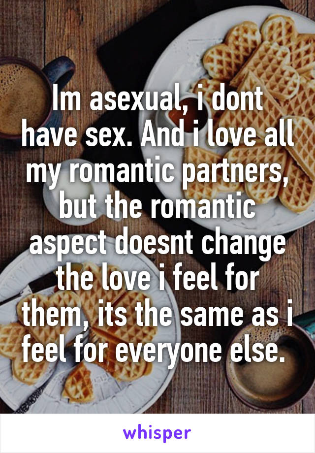 Im asexual, i dont have sex. And i love all my romantic partners, but the romantic aspect doesnt change the love i feel for them, its the same as i feel for everyone else. 