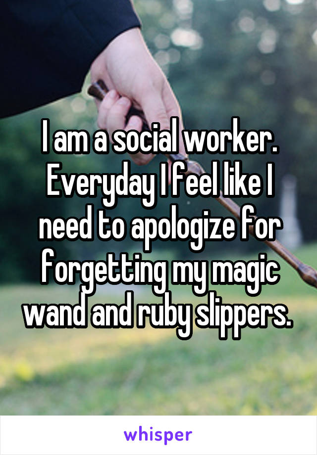 I am a social worker. Everyday I feel like I need to apologize for forgetting my magic wand and ruby slippers. 