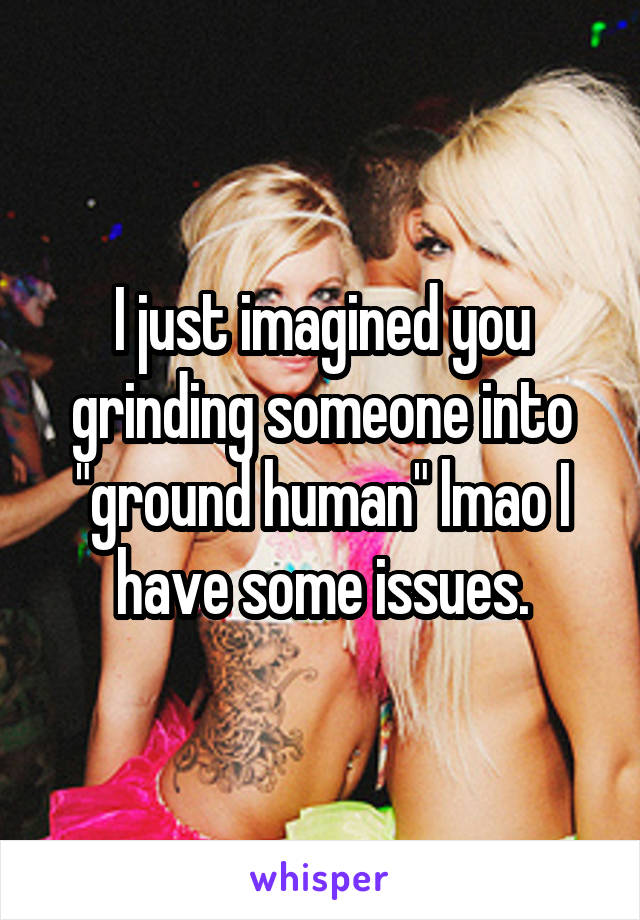 I just imagined you grinding someone into "ground human" lmao I have some issues.