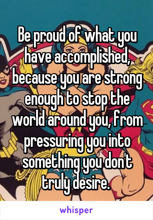 Be proud of what you have accomplished, because you are strong enough to stop the world around you, from pressuring you into something you don't truly desire. 