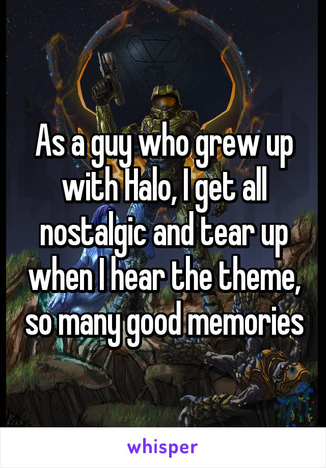 As a guy who grew up with Halo, I get all nostalgic and tear up when I hear the theme, so many good memories