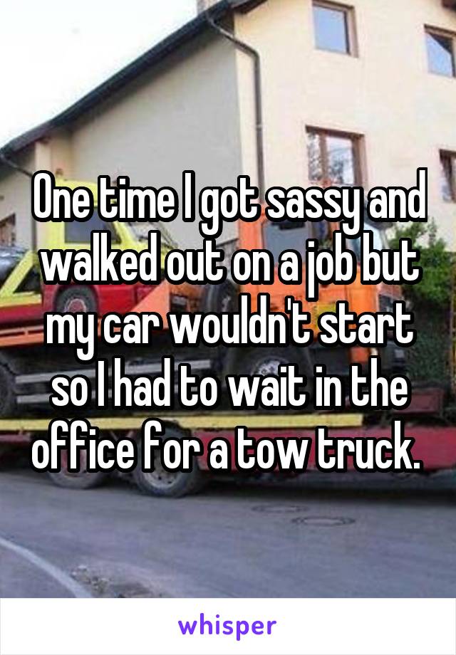 One time I got sassy and walked out on a job but my car wouldn't start so I had to wait in the office for a tow truck. 