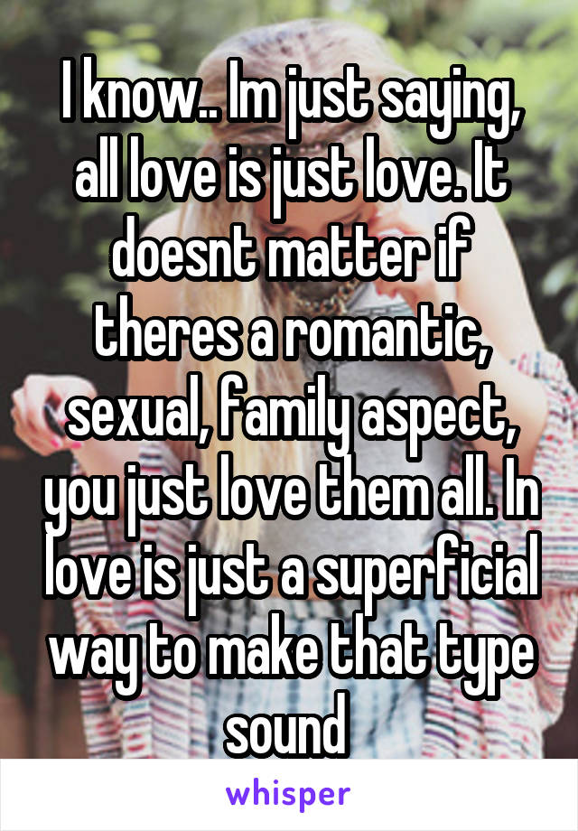 I know.. Im just saying, all love is just love. It doesnt matter if theres a romantic, sexual, family aspect, you just love them all. In love is just a superficial way to make that type sound 