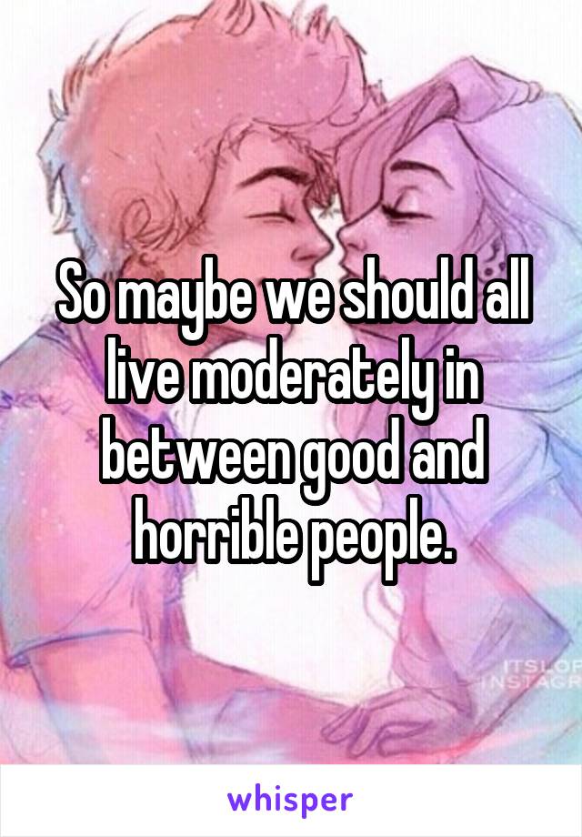 So maybe we should all live moderately in between good and horrible people.