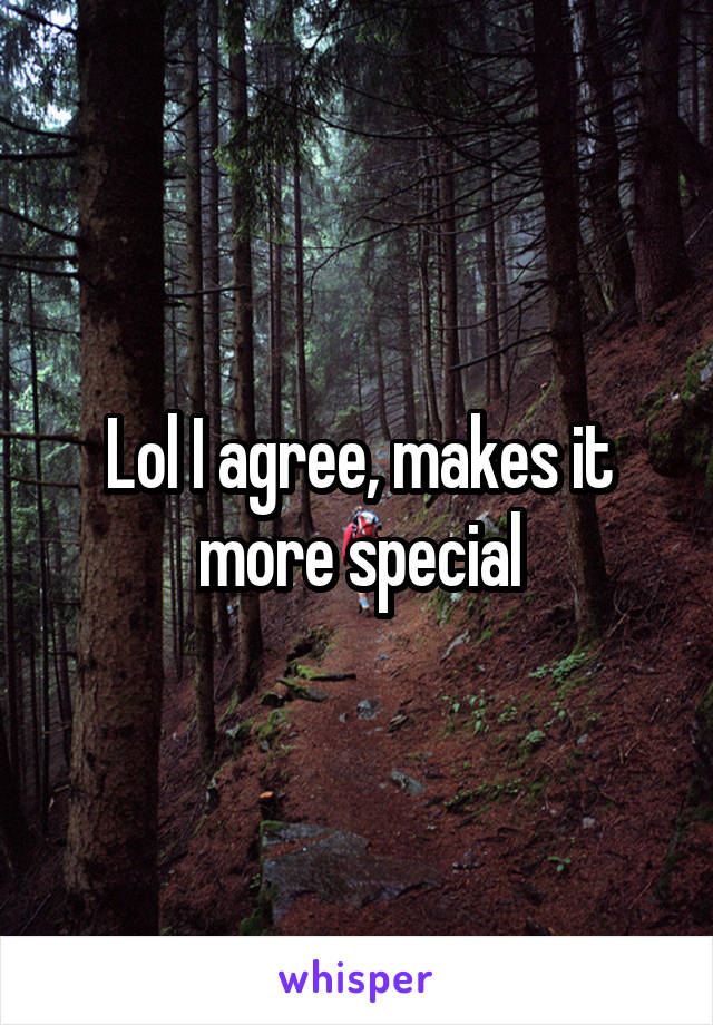 Lol I agree, makes it more special