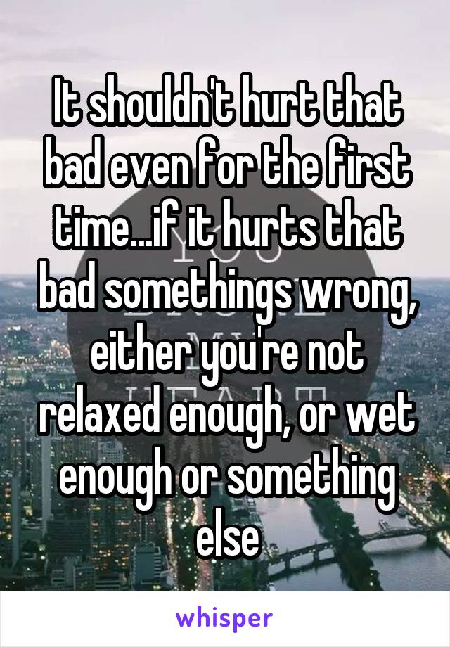 It shouldn't hurt that bad even for the first time...if it hurts that bad somethings wrong, either you're not relaxed enough, or wet enough or something else