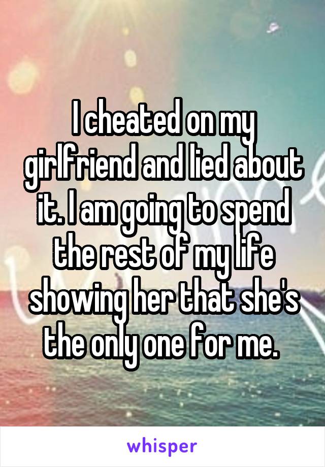 I cheated on my girlfriend and lied about it. I am going to spend the rest of my life showing her that she's the only one for me. 