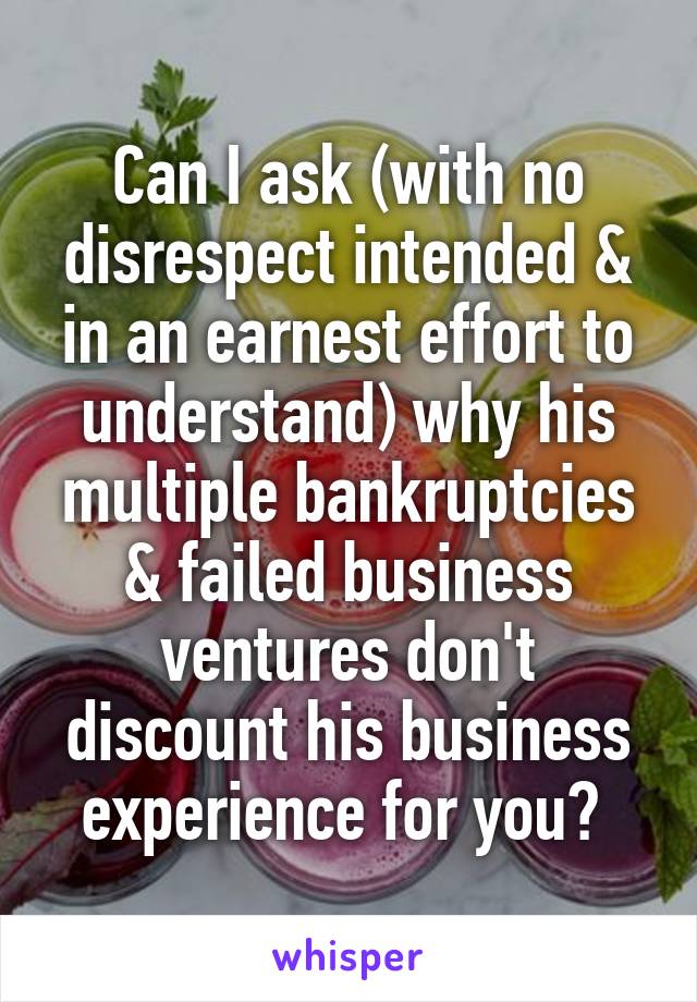 Can I ask (with no disrespect intended & in an earnest effort to understand) why his multiple bankruptcies & failed business ventures don't discount his business experience for you? 