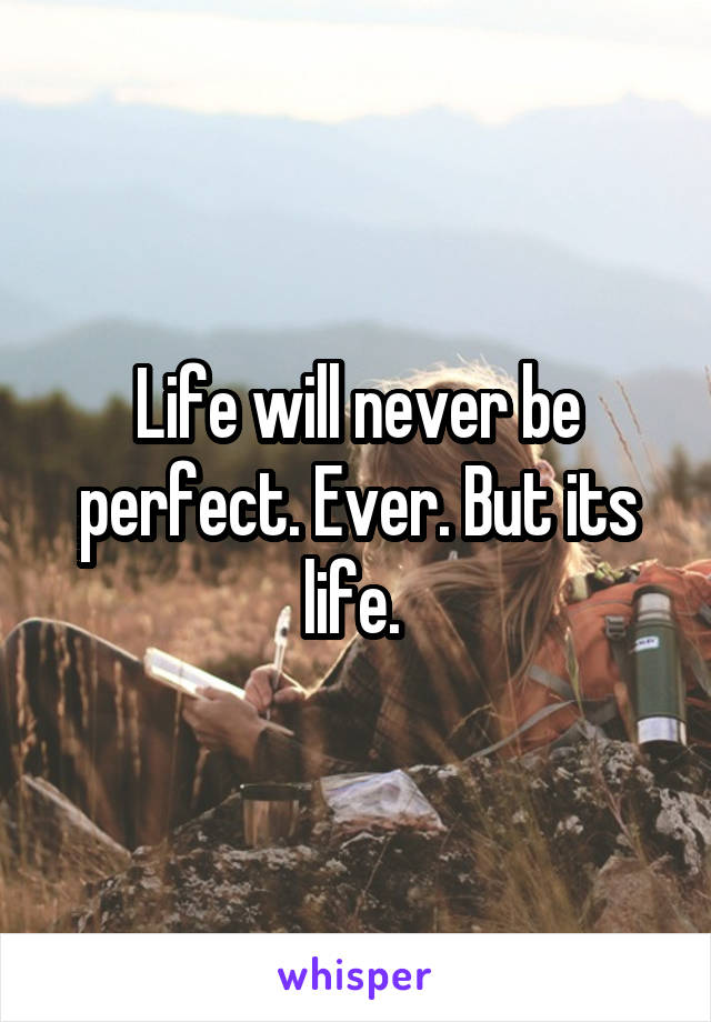 Life will never be perfect. Ever. But its life. 