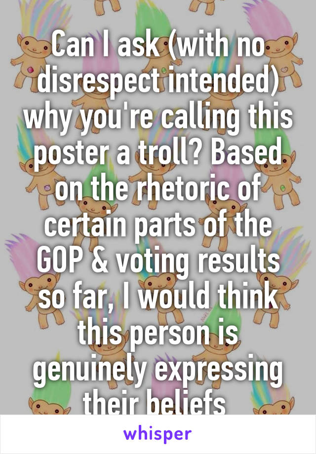 Can I ask (with no disrespect intended) why you're calling this poster a troll? Based on the rhetoric of certain parts of the GOP & voting results so far, I would think this person is genuinely expressing their beliefs 